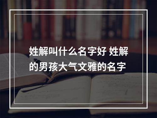 姓解叫什么名字好 姓解的男孩大气文雅的名字