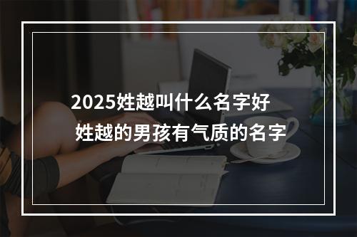 2025姓越叫什么名字好 姓越的男孩有气质的名字