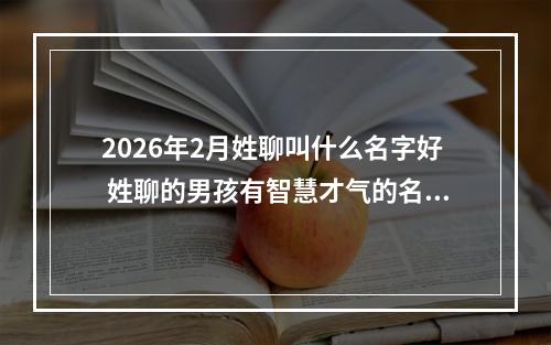 2026年2月姓聊叫什么名字好 姓聊的男孩有智慧才气的名字