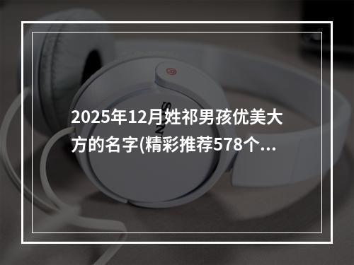 2025年12月姓祁男孩优美大方的名字(精彩推荐578个)