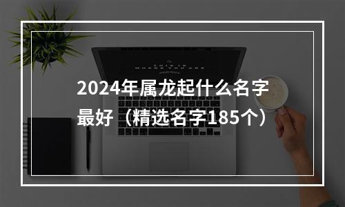 2024年属龙起什么名字最好（精选名字185个）