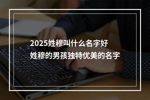 2025姓穆叫什么名字好 姓穆的男孩独特优美的名字