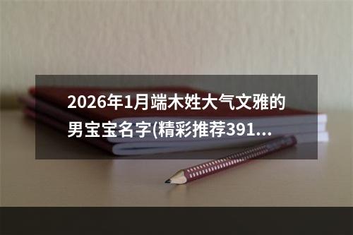 2026年1月端木姓大气文雅的男宝宝名字(精彩推荐391个)