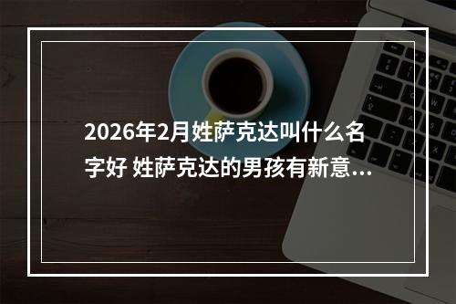 2026年2月姓萨克达叫什么名字好 姓萨克达的男孩有新意的名字