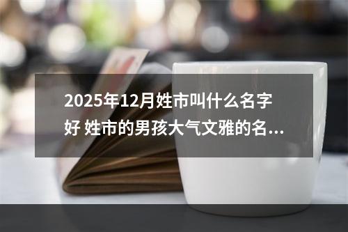 2025年12月姓市叫什么名字好 姓市的男孩大气文雅的名字