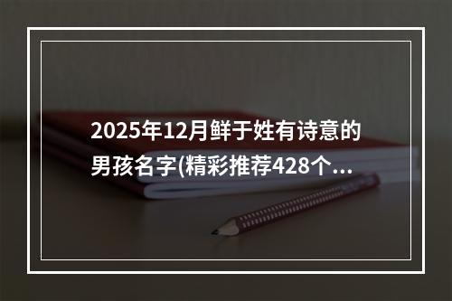 2025年12月鲜于姓有诗意的男孩名字(精彩推荐428个)