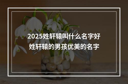 2025姓轩辕叫什么名字好 姓轩辕的男孩优美的名字