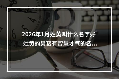 2026年1月姓黄叫什么名字好 姓黄的男孩有智慧才气的名字