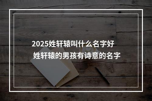 2025姓轩辕叫什么名字好 姓轩辕的男孩有诗意的名字