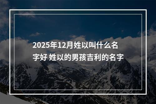 2025年12月姓以叫什么名字好 姓以的男孩吉利的名字