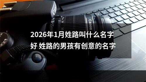 2026年1月姓路叫什么名字好 姓路的男孩有创意的名字