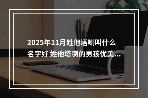 2025年11月姓他塔喇叫什么名字好 姓他塔喇的男孩优美大方的名字