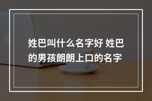 姓巴叫什么名字好 姓巴的男孩朗朗上口的名字