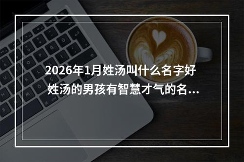 2026年1月姓汤叫什么名字好 姓汤的男孩有智慧才气的名字