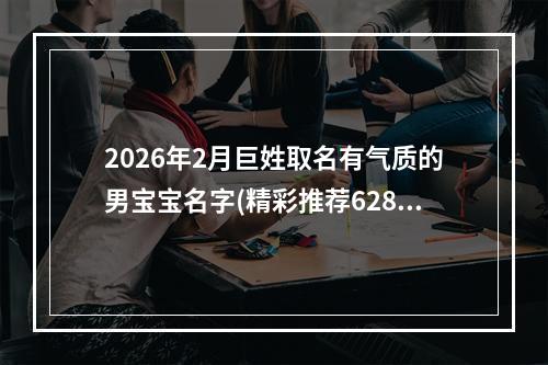 2026年2月巨姓取名有气质的男宝宝名字(精彩推荐628个)