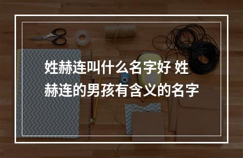 姓赫连叫什么名字好 姓赫连的男孩有含义的名字