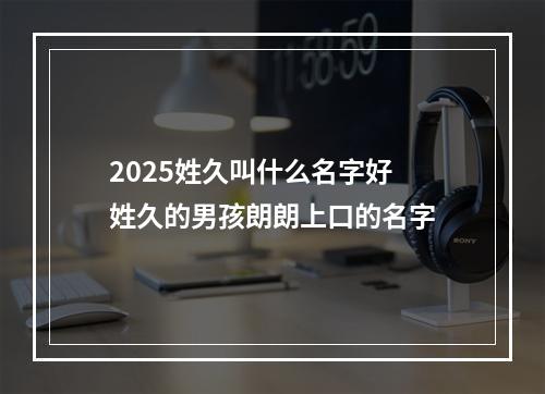 2025姓久叫什么名字好 姓久的男孩朗朗上口的名字
