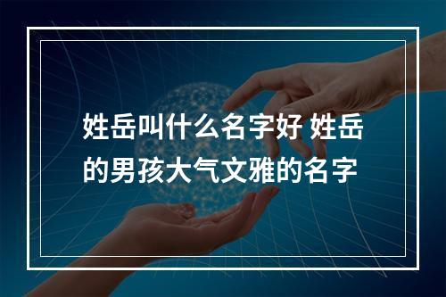 姓岳叫什么名字好 姓岳的男孩大气文雅的名字