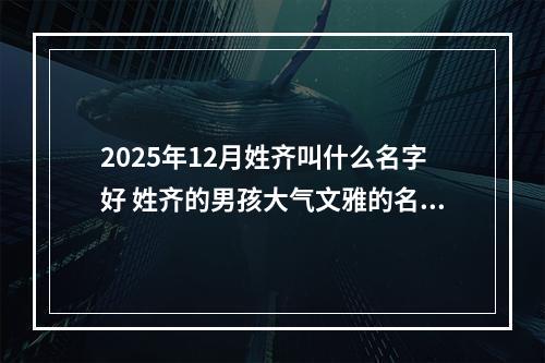 2025年12月姓齐叫什么名字好 姓齐的男孩大气文雅的名字