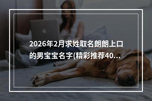 2026年2月求姓取名朗朗上口的男宝宝名字(精彩推荐404个)