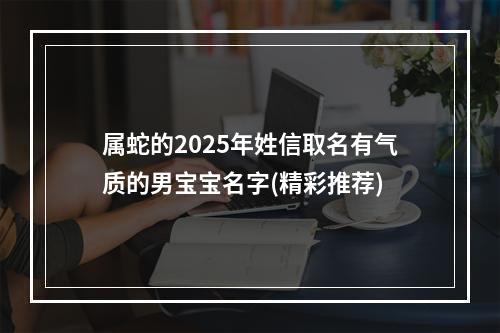 属蛇的2025年姓信取名有气质的男宝宝名字(精彩推荐)