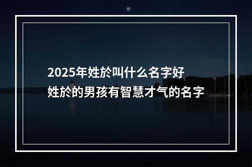 2025年姓於叫什么名字好 姓於的男孩有智慧才气的名字