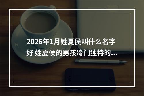 2026年1月姓夏侯叫什么名字好 姓夏侯的男孩冷门独特的名字