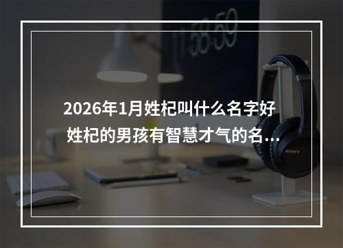 2026年1月姓杞叫什么名字好 姓杞的男孩有智慧才气的名字