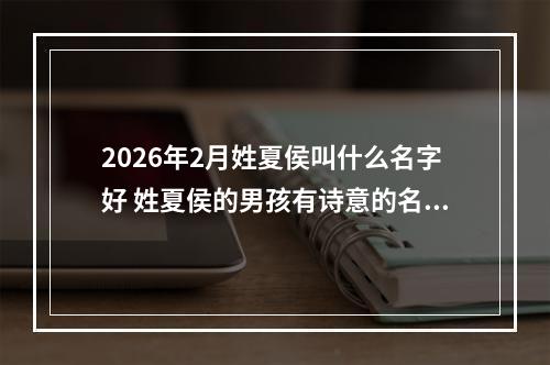 2026年2月姓夏侯叫什么名字好 姓夏侯的男孩有诗意的名字
