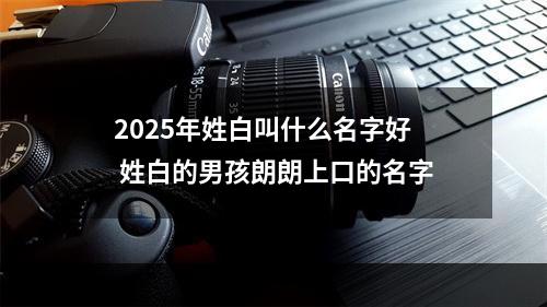 2025年姓白叫什么名字好 姓白的男孩朗朗上口的名字