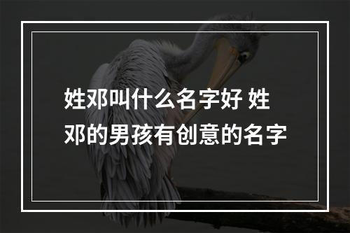 姓邓叫什么名字好 姓邓的男孩有创意的名字