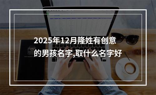 2025年12月隆姓有创意的男孩名字,取什么名字好