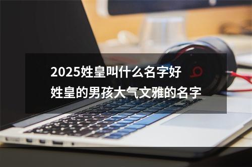 2025姓皇叫什么名字好 姓皇的男孩大气文雅的名字