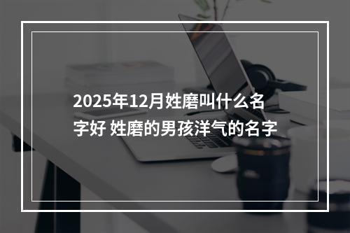 2025年12月姓磨叫什么名字好 姓磨的男孩洋气的名字