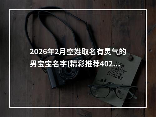 2026年2月空姓取名有灵气的男宝宝名字(精彩推荐402个)