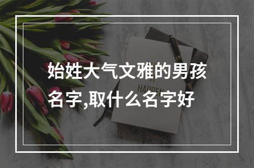 始姓大气文雅的男孩名字,取什么名字好