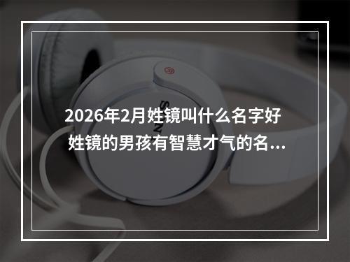 2026年2月姓镜叫什么名字好 姓镜的男孩有智慧才气的名字
