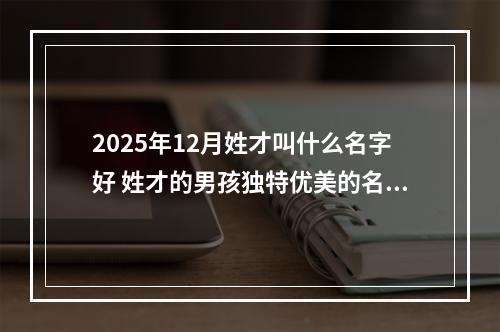 2025年12月姓才叫什么名字好 姓才的男孩独特优美的名字