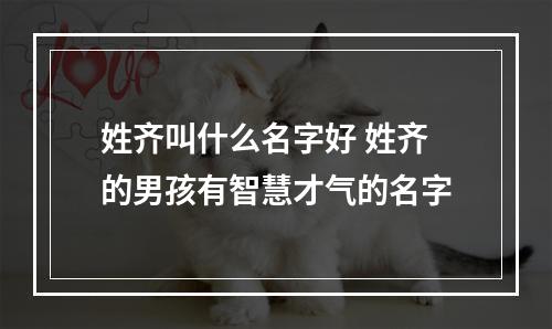 姓齐叫什么名字好 姓齐的男孩有智慧才气的名字
