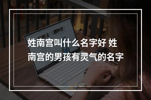 姓南宫叫什么名字好 姓南宫的男孩有灵气的名字