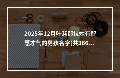 2025年12月叶赫那拉姓有智慧才气的男孩名字(共366个)