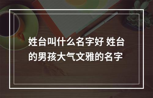 姓台叫什么名字好 姓台的男孩大气文雅的名字