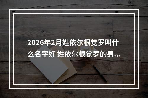 2026年2月姓依尔根觉罗叫什么名字好 姓依尔根觉罗的男孩优美的名字