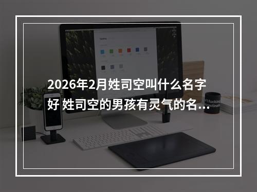 2026年2月姓司空叫什么名字好 姓司空的男孩有灵气的名字