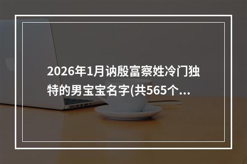 2026年1月讷殷富察姓冷门独特的男宝宝名字(共565个)