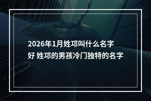 2026年1月姓邛叫什么名字好 姓邛的男孩冷门独特的名字