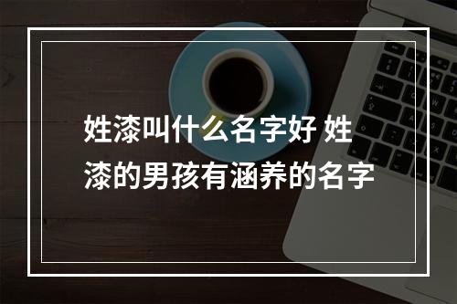 姓漆叫什么名字好 姓漆的男孩有涵养的名字