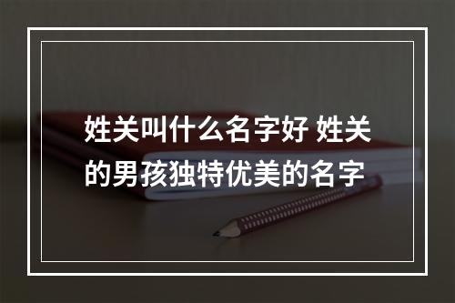 姓关叫什么名字好 姓关的男孩独特优美的名字