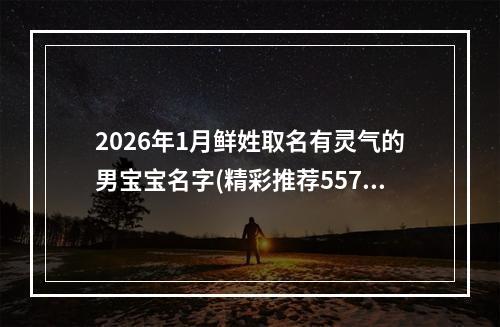2026年1月鲜姓取名有灵气的男宝宝名字(精彩推荐557个)