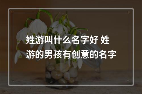 姓游叫什么名字好 姓游的男孩有创意的名字